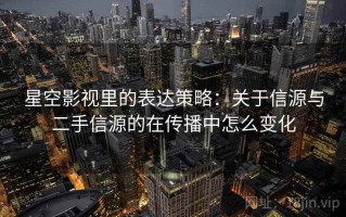 星空影视里的表达策略：关于信源与二手信源的在传播中怎么变化