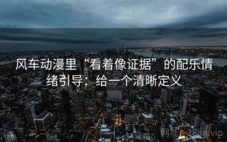 风车动漫里“看着像证据”的配乐情绪引导：给一个清晰定义