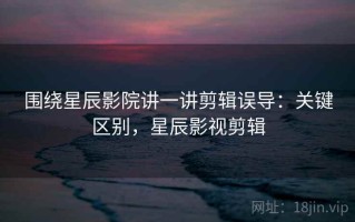 围绕星辰影院讲一讲剪辑误导：关键区别，星辰影视剪辑