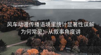 风车动漫传播语境里统计显著性误解为何常见：从叙事角度讲