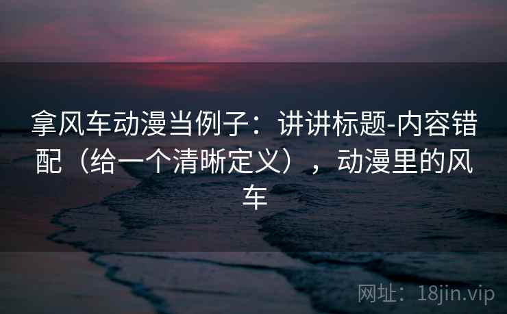 拿风车动漫当例子：讲讲标题-内容错配（给一个清晰定义），动漫里的风车