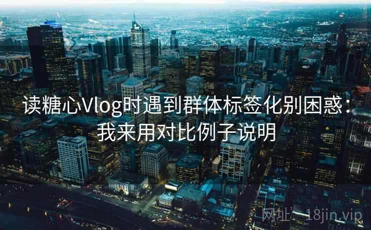 读糖心Vlog时遇到群体标签化别困惑:我来用对比例子说明 读糖心Vlog时遇到群体标签化别困惑:我来用对比例子说明