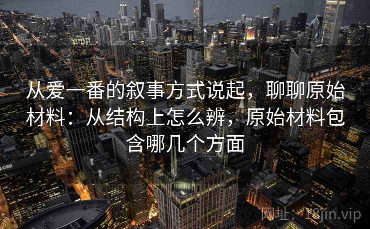 从爱一番的叙事方式说起，聊聊原始材料：从结构上怎么辨，原始材料包含哪几个方面