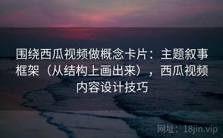 围绕西瓜视频做概念卡片：主题叙事框架（从结构上画出来），西瓜视频内容设计技巧