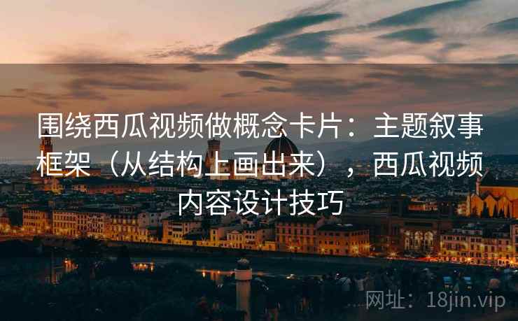 围绕西瓜视频做概念卡片：主题叙事框架（从结构上画出来），西瓜视频内容设计技巧