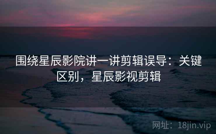 围绕星辰影院讲一讲剪辑误导：关键区别，星辰影视剪辑