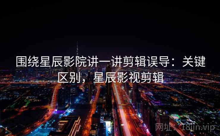 围绕星辰影院讲一讲剪辑误导：关键区别，星辰影视剪辑