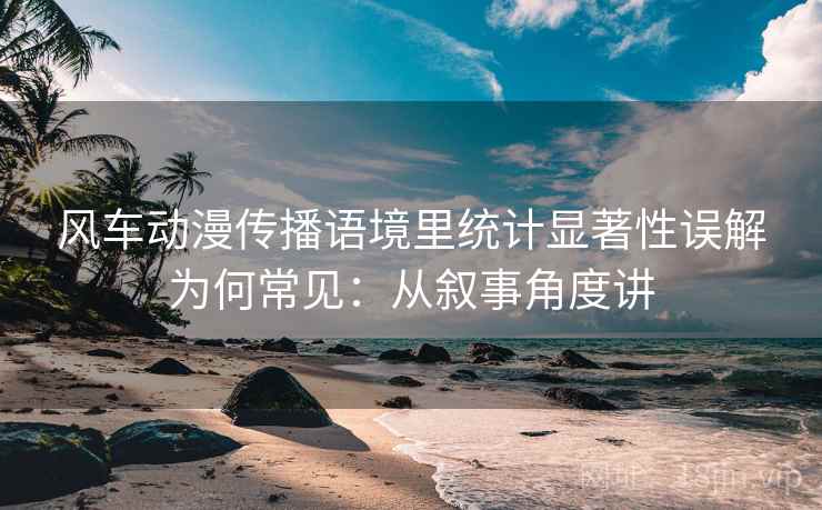 风车动漫传播语境里统计显著性误解为何常见：从叙事角度讲